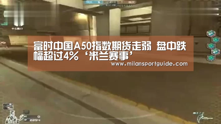 富时中国A50指数期货走弱 盘中跌幅超过4%‘米兰赛事’(图1) 米兰赛事